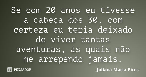 Se com 20 anos eu tivesse a cabeça dos 30, com certeza eu teria deixado de viver tantas aventuras, às quais não me arrependo jamais.... Frase de Juliana Maria Pires.