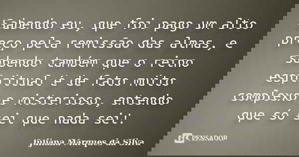Sabendo eu, que foi pago um alto preço pela remissão das almas, e sabendo também que o reino espiritual é de fato muito complexo e misterioso, entendo que só se... Frase de Juliana Marques da Silva.
