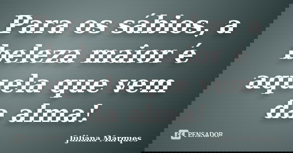 Para os sábios, a beleza maior é aquela que vem da alma!... Frase de Juliana Marques.