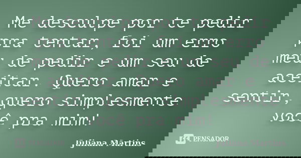 Me desculpe por te pedir pra tentar, foi um erro meu de pedir e um seu de aceitar. Quero amar e sentir, quero simplesmente você pra mim!... Frase de Juliana Martins.