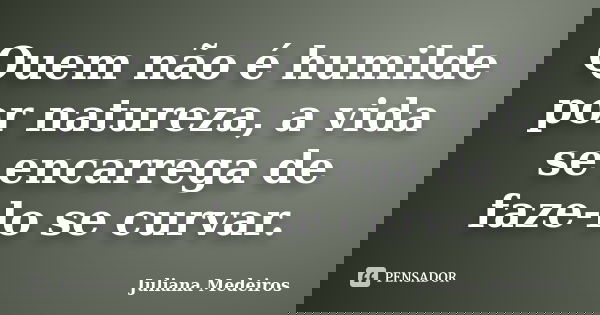 Quem não é humilde por natureza, a vida se encarrega de faze-lo se curvar.... Frase de Juliana Medeiros.