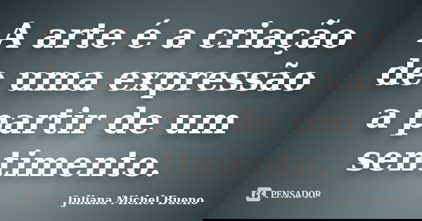 A arte é a criação de uma expressão a partir de um sentimento.... Frase de Juliana Michel Bueno.