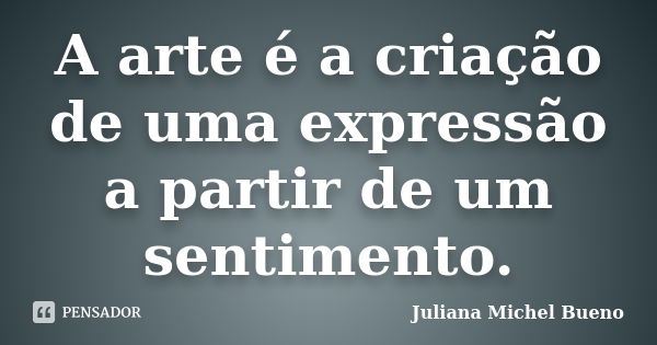 A arte é a criação de uma expressão a partir de um sentimento.... Frase de Juliana Michel Bueno.