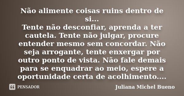 Não alimente coisas ruins dentro de si... Tente não desconfiar, aprenda a ter cautela. Tente não julgar, procure entender mesmo sem concordar. Não seja arrogant... Frase de Juliana Michel Bueno.