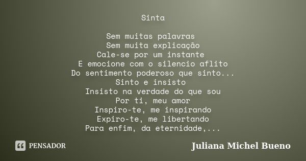 Sinta Sem muitas palavras Sem muita explicação Cale-se por um instante E emocione com o silencio aflito Do sentimento poderoso que sinto... Sinto e insisto Insi... Frase de Juliana Michel Bueno.