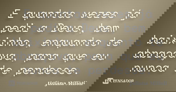 E quantas vezes já pedi a Deus, bem baixinho, enquanto te abraçava, para que eu nunca te perdesse.... Frase de Juliana Milioli.