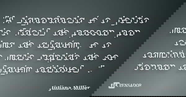 "A ignorância é o jeito mais fácil de passar por cima de alguém, e o caminho mais rápido de se tornar alguém odiável ."... Frase de Juliana Miller.