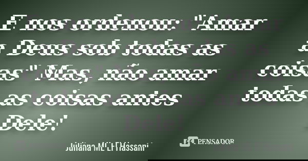 E nos ordenou: "Amar a Deus sob todas as coisas" Mas, não amar todas as coisas antes Dele!... Frase de Juliana ML El Hassani.