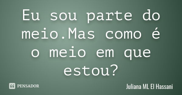 Eu sou parte do meio.Mas como é o meio em que estou?... Frase de Juliana ML El Hassani.