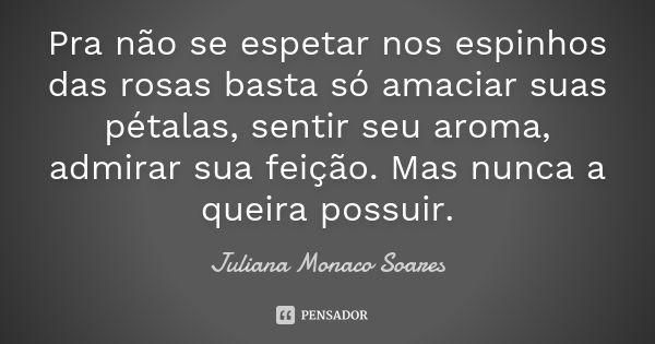 Pra não se espetar nos espinhos das rosas basta só amaciar suas pétalas, sentir seu aroma, admirar sua feição. Mas nunca a queira possuir.... Frase de Juliana Monaco Soares.