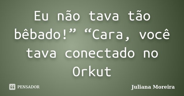Eu não tava tão bêbado!” “Cara, você tava conectado no Orkut... Frase de Juliana Moreira.