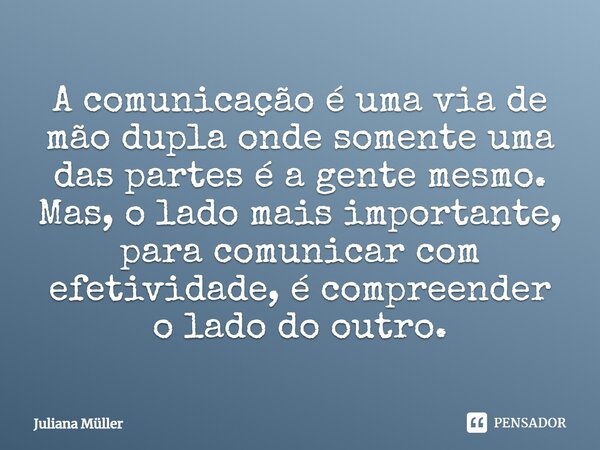 A comunicação é uma via de mão dupla onde somente uma das partes é a gente mesmo. Mas, o lado mais importante, para comunicar com efetividade, é compreender o l... Frase de Juliana Müller.