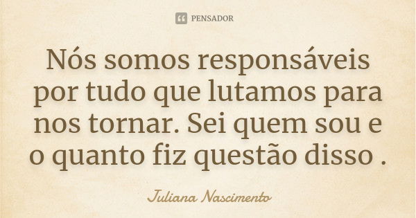 Nós somos responsáveis por tudo que lutamos para nos tornar. Sei quem sou e o quanto fiz questão disso .... Frase de Juliana Nascimento.