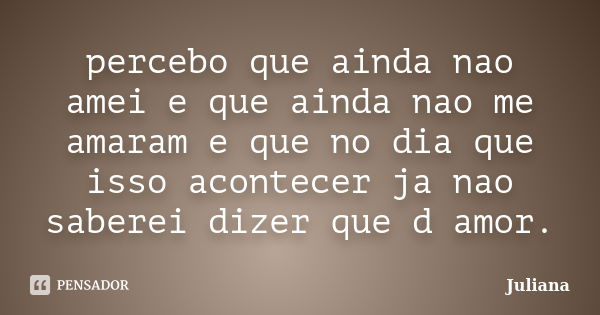 percebo que ainda nao amei e que ainda nao me amaram e que no dia que isso acontecer ja nao saberei dizer que d amor.... Frase de juliana.