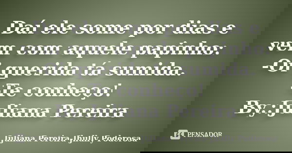 Daí ele some por dias e vem com aquele papinho: -Oi querida tá sumida. -Te conheço! By.:Juliana Pereira... Frase de Juliana Pereira-Jhully Poderosa.