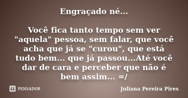 Engraçado né... Você fica tanto tempo sem ver "aquela" pessoa, sem falar, que você acha que já se "curou", que está tudo bem... que já passo... Frase de Juliana Pereira Pires.