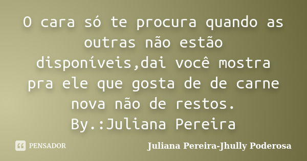 O cara só te procura quando as outras não estão disponíveis,dai você mostra pra ele que gosta de de carne nova não de restos. By.:Juliana Pereira... Frase de Juliana Pereira-Jhully Poderosa.