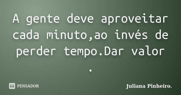 A gente deve aproveitar cada minuto,ao invés de perder tempo.Dar valor .... Frase de Juliana Pinheiro..