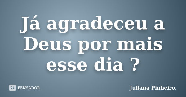 Já agradeceu a Deus por mais esse dia ?... Frase de Juliana Pinheiro..