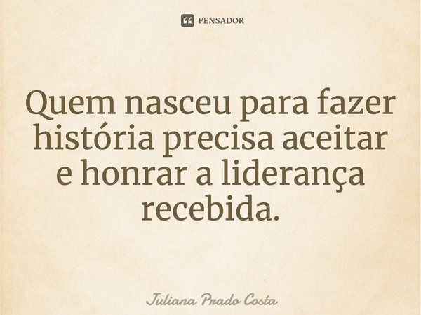 ⁠Quem nasceu para fazer história precisa aceitar e honrar a liderança recebida.... Frase de Juliana Prado Costa.