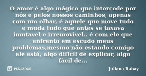 O amor é algo mágico que intercede por nós e pelos nossos caminhos, apenas com um olhar, é aquele que move tudo e muda tudo que antes se taxava imutavel e irrem... Frase de Juliana Rabay.