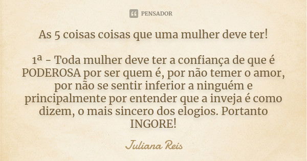 As 5 coisas coisas que uma mulher deve ter! 1ª - Toda mulher deve ter a confiança de que é PODEROSA por ser quem é, por não temer o amor, por não se sentir infe... Frase de Juliana Reis.