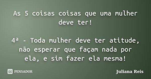 As 5 coisas coisas que uma mulher deve ter! 4ª - Toda mulher deve ter atitude, não esperar que façam nada por ela, e sim fazer ela mesma!... Frase de Juliana Reis.