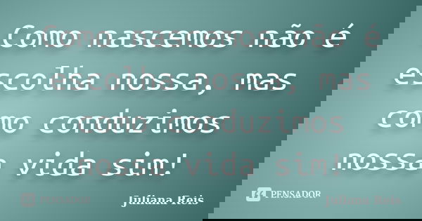 Como nascemos não é escolha nossa, mas como conduzimos nossa vida sim!... Frase de Juliana Reis.