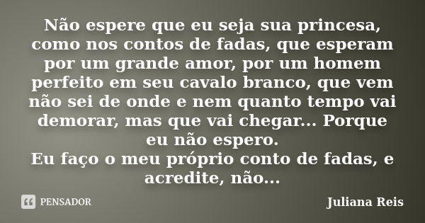 Não espere que eu seja sua princesa, como nos contos de fadas, que esperam por um grande amor, por um homem perfeito em seu cavalo branco, que vem não sei de on... Frase de Juliana Reis.