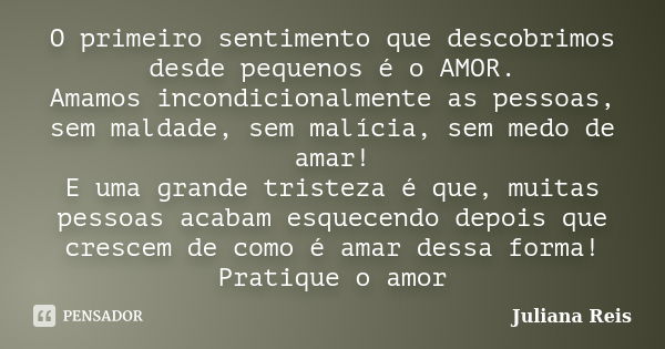 O primeiro sentimento que descobrimos desde pequenos é o AMOR. Amamos incondicionalmente as pessoas, sem maldade, sem malícia, sem medo de amar! E uma grande tr... Frase de Juliana Reis.