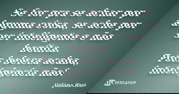 Se for pra se achar por alguma coisa, se ache por ser inteligente e não bonita. Pois beleza acaba, inteligência não!... Frase de Juliana Reis.