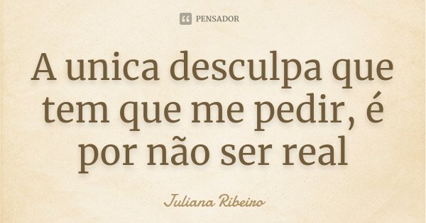 A unica desculpa que tem que me pedir, é por não ser real... Frase de Juliana Ribeiro.