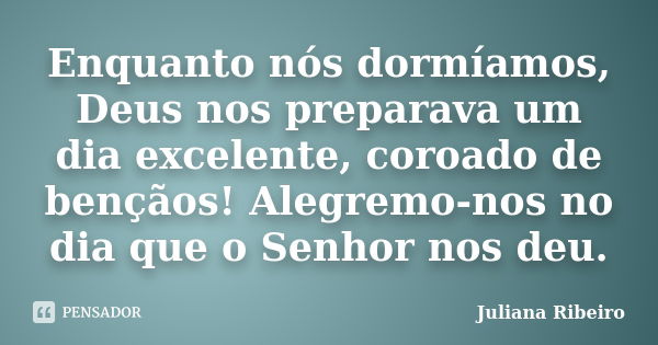 Enquanto nós dormíamos, Deus nos preparava um dia excelente, coroado de bençãos! Alegremo-nos no dia que o Senhor nos deu.... Frase de Juliana Ribeiro.