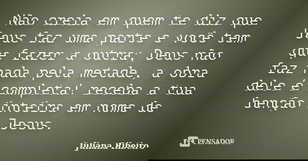 Não creia em quem te diz que Deus faz uma parte e você tem que fazer a outra; Deus não faz nada pela metade, a obra dele é completa! receba a tua benção inteira... Frase de Juliana Ribeiro.