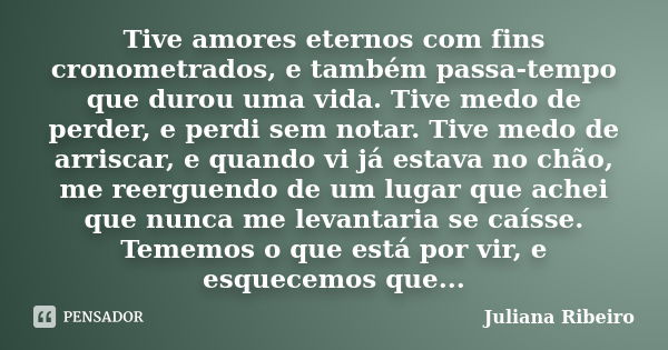 Tive amores eternos com fins cronometrados, e também passa-tempo que durou uma vida. Tive medo de perder, e perdi sem notar. Tive medo de arriscar, e quando vi ... Frase de Juliana Ribeiro.