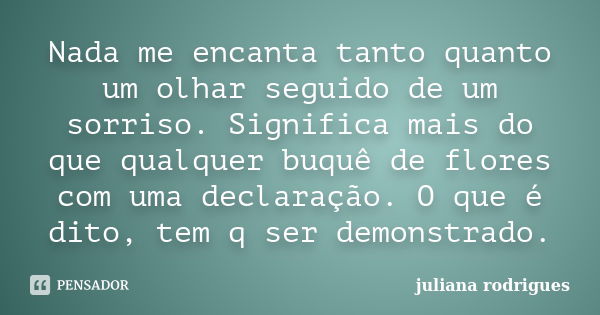 Nada me encanta tanto quanto um olhar seguido de um sorriso. Significa mais do que qualquer buquê de flores com uma declaração. O que é dito, tem q ser demonstr... Frase de Juliana Rodrigues.