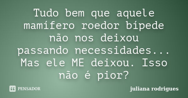 Tudo bem que aquele mamífero roedor bípede não nos deixou passando necessidades... Mas ele ME deixou. Isso não é pior?... Frase de JULIANA RODRIGUES.