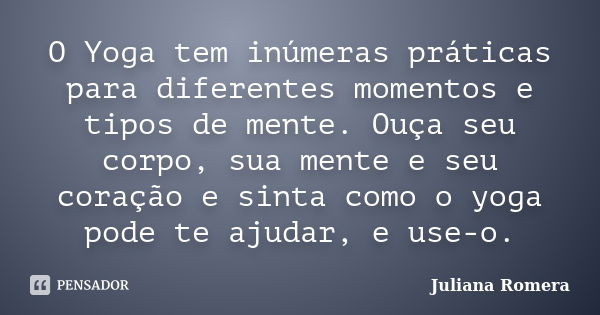 O Yoga tem inúmeras práticas para diferentes momentos e tipos de mente. Ouça seu corpo, sua mente e seu coração e sinta como o yoga pode te ajudar, e use-o.... Frase de Juliana Romera.