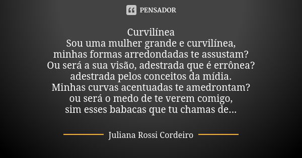 ⁠Curvilínea
Sou uma mulher grande e curvilínea,
minhas formas arredondadas te assustam?
Ou será a sua visão, adestrada que é errônea?
adestrada pelos conceitos ... Frase de Juliana Rossi Cordeiro.