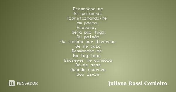 Desmancho-me Em palavras Transformando-me em poeta Escrevo, Seja por fuga Ou paixão Ou também por diversão Se me calo Desmancho-me Em lagrimas Escrever me conso... Frase de Juliana Rossi Cordeiro.