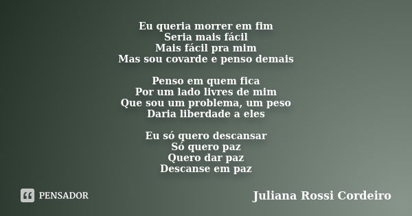 Eu queria morrer em fim Seria mais fácil Mais fácil pra mim Mas sou covarde e penso demais Penso em quem fica Por um lado livres de mim Que sou um problema, um ... Frase de Juliana Rossi Cordeiro.