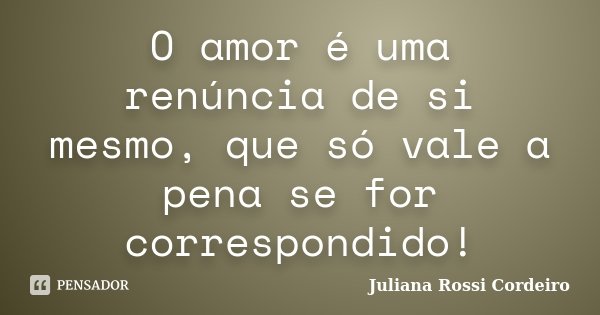 O amor é uma renúncia de si mesmo, que só vale a pena se for correspondido!... Frase de Juliana Rossi Cordeiro.