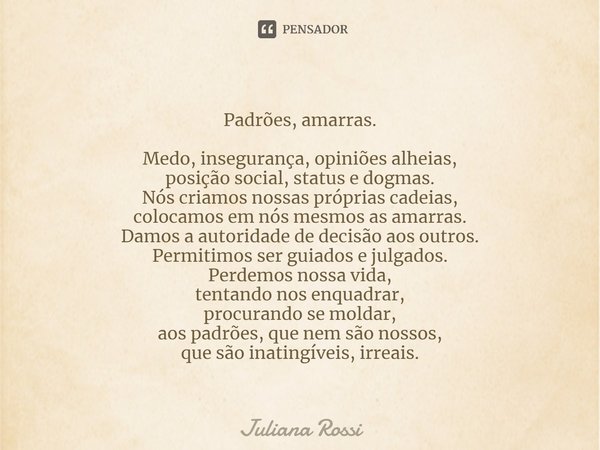 ⁠Padrões, amarras. Medo, insegurança, opiniões alheias,
posição social, status e dogmas.
Nós criamos nossas próprias cadeias,
colocamos em nós mesmos as amarras... Frase de Juliana Rossi.