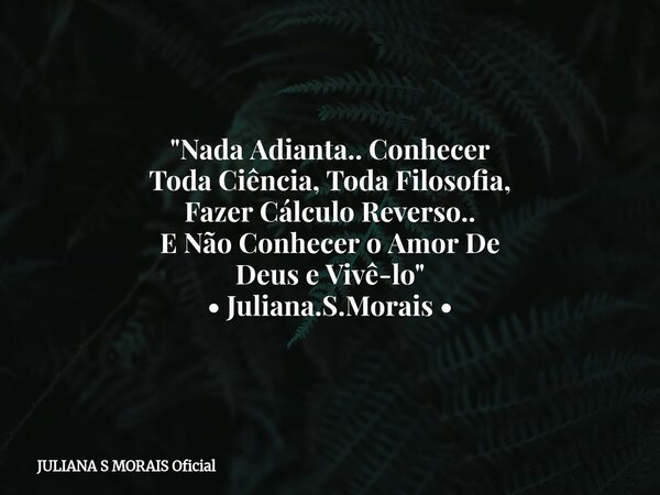 "Nada Adianta.. Conhecer Toda Ciência, Toda Filosofia, Fazer Cálculo Reverso.. E Não Conhecer o Amor De Deus e Vivê-lo" • Juliana.S.Morais •... Frase de JULIANA S MORAIS Oficial.