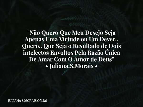 "Não Quero Que Meu Desejo Seja Apenas Uma Virtude ou Um Dever.. Quero.. Que Seja o Resultado de Dois intelectos Envoltos Pela Razão Única De Amar Com O Amo... Frase de JULIANA S MORAIS Oficial.