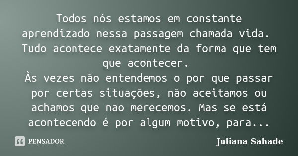 Todos nós estamos em constante aprendizado nessa passagem chamada vida. Tudo acontece exatamente da forma que tem que acontecer. Às vezes não entendemos o por q... Frase de Juliana Sahade.