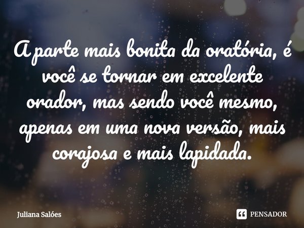 A parte mais bonita da oratória, é você se tornar em excelente orador, mas sendo você mesmo, apenas em uma nova versão, mais corajosa e mais lapidada.... Frase de Juliana Salóes.