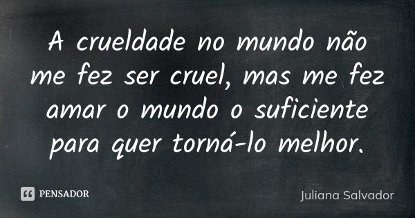 A crueldade no mundo não me fez ser cruel, mas me fez amar o mundo o suficiente para quer torná-lo melhor.... Frase de Juliana Salvador.