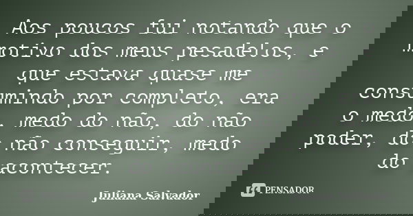 Aos poucos fui notando que o motivo dos meus pesadelos, e que estava quase me consumindo por completo, era o medo, medo do não, do não poder, do não conseguir, ... Frase de Juliana Salvador.