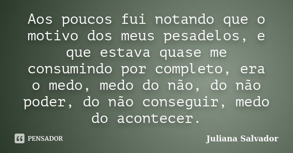 Aos poucos fui notando que o motivo dos meus pesadelos, e que estava quase me consumindo por completo, era o medo, medo do não, do não poder, do não conseguir, ... Frase de Juliana Salvador.